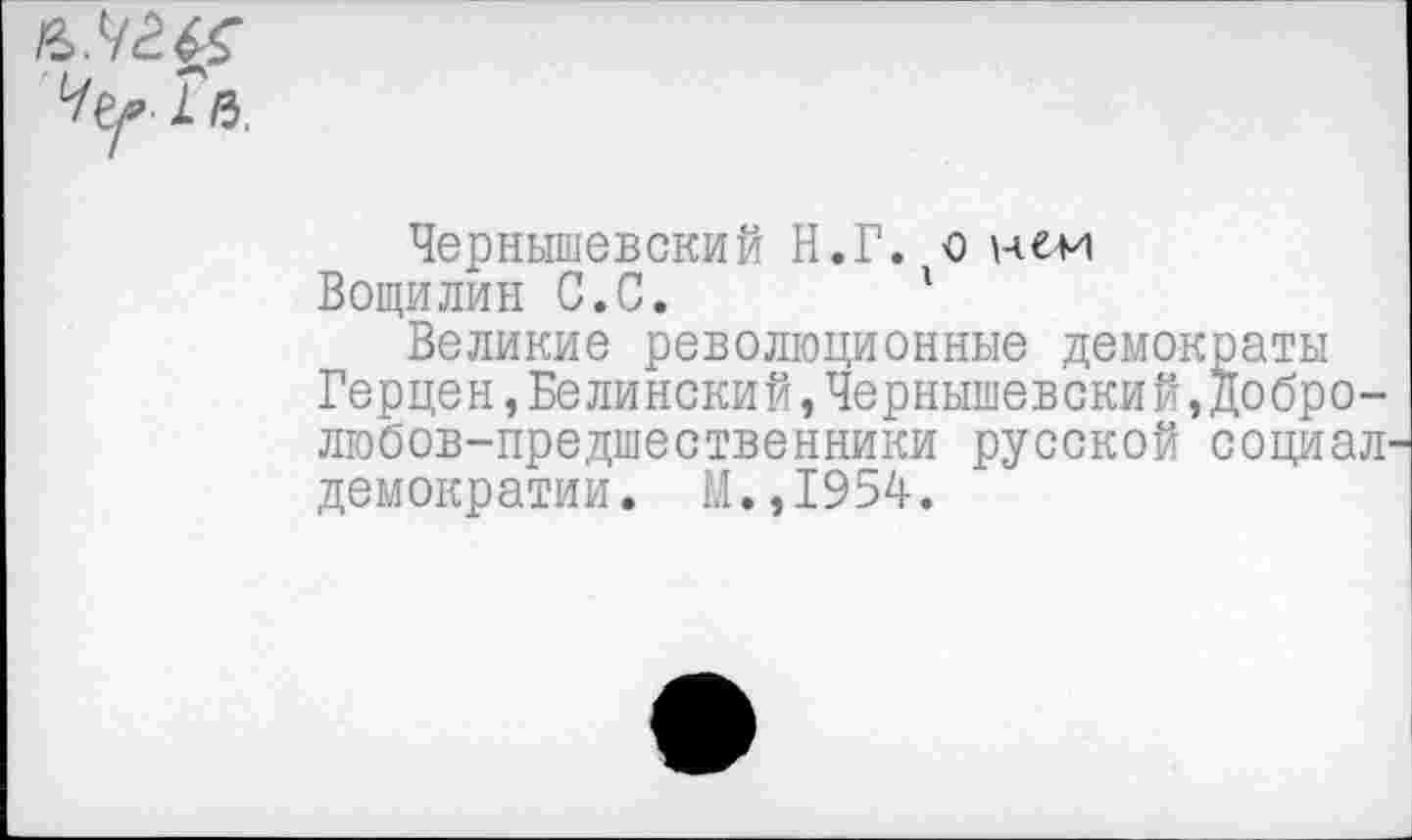 ﻿Чернышевский Н.Г. о
Вощилин С.С.	'
Великие революционные демократы
Герцен,Белинский,Чернышевский,добро-любов-предшественники русской социал демократии. М.,1954.